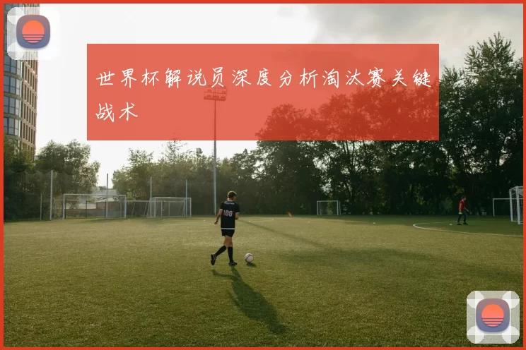 世界杯解说员深度分析淘汰赛关键战术