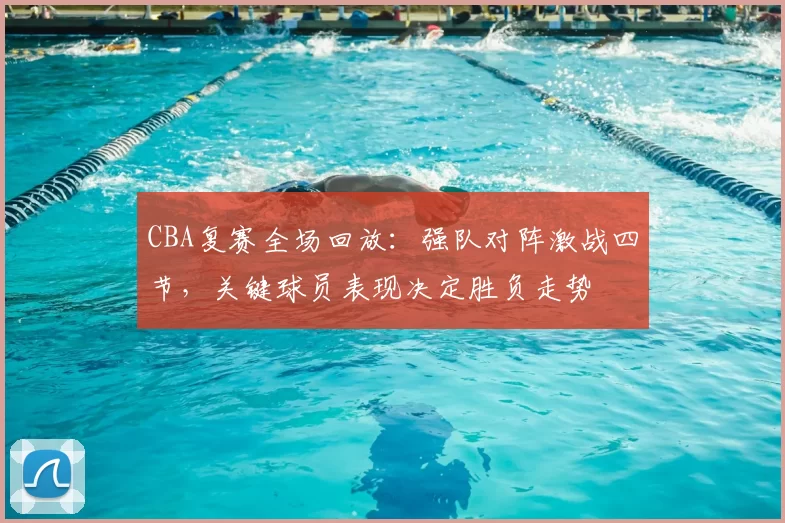 CBA复赛全场回放：强队对阵激战四节，关键球员表现决定胜负走势
