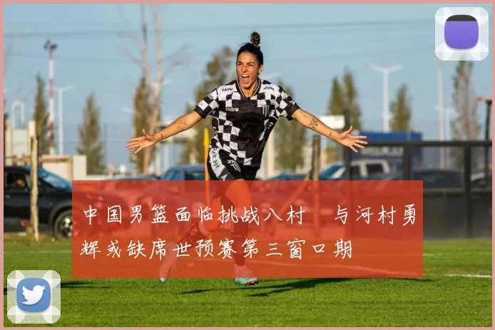 中国男篮面临挑战八村塁与河村勇辉或缺席世预赛第三窗口期