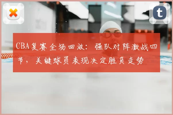 CBA复赛全场回放:强队对阵激战四节,关键球员表现决定胜负走势