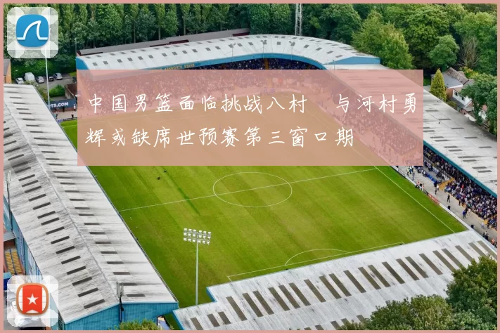 中国男篮面临挑战八村塁与河村勇辉或缺席世预赛第三窗口期