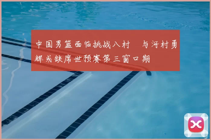 中国男篮面临挑战八村塁与河村勇辉或缺席世预赛第三窗口期