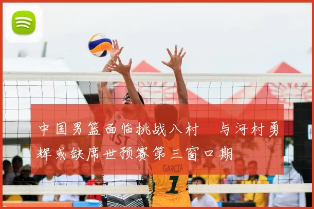 中国男篮面临挑战八村塁与河村勇辉或缺席世预赛第三窗口期