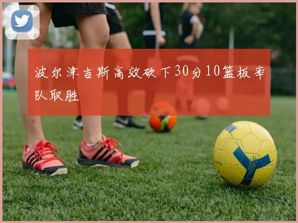 波尔津吉斯高效砍下30分10篮板率队取胜