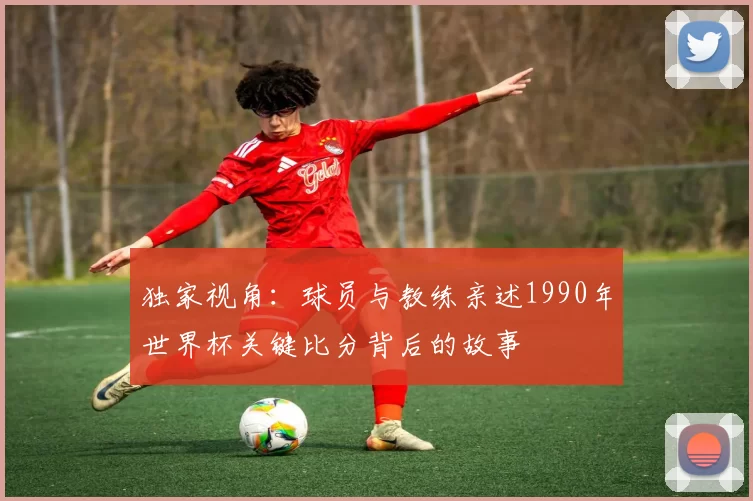 独家视角：球员与教练亲述1990年世界杯关键比分背后的故事