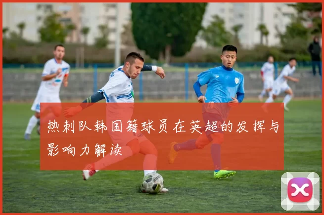 热刺队韩国籍球员在英超的发挥与影响力解读