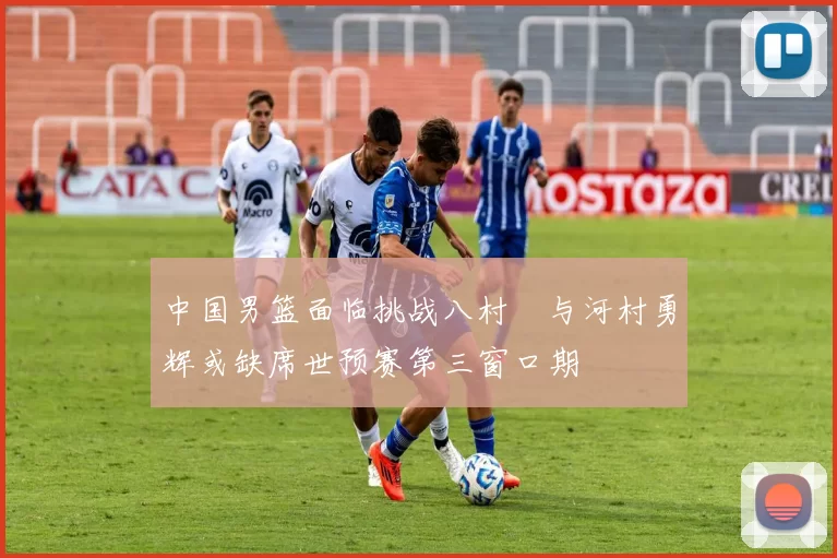 中国男篮面临挑战八村塁与河村勇辉或缺席世预赛第三窗口期