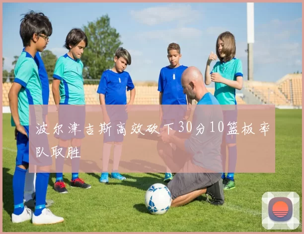 波尔津吉斯高效砍下30分10篮板率队取胜