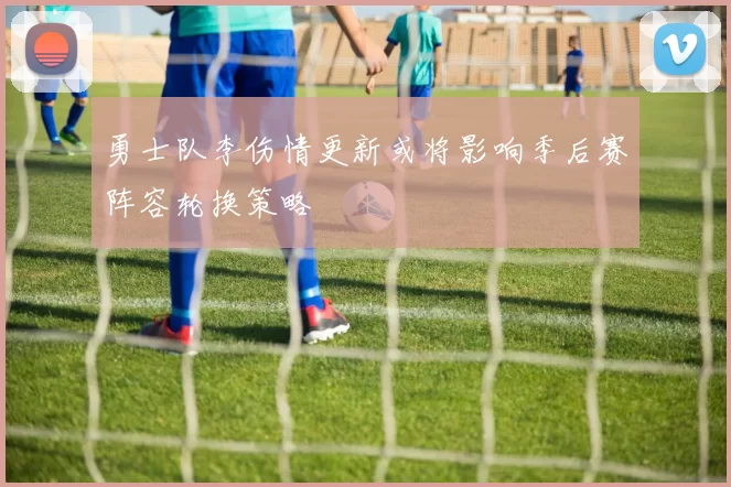 勇士队李伤情更新或将影响季后赛阵容轮换策略