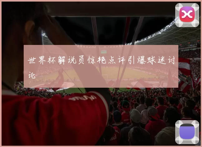 世界杯解说员惊艳点评引爆球迷讨论