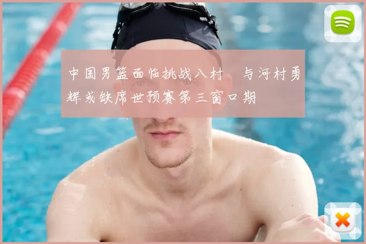 中国男篮面临挑战八村塁与河村勇辉或缺席世预赛第三窗口期