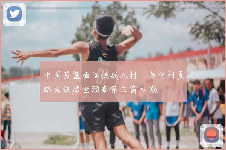 中国男篮面临挑战八村塁与河村勇辉或缺席世预赛第三窗口期