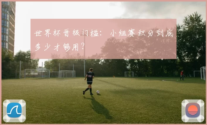 世界杯晋级门槛：小组赛积分到底多少才够用？