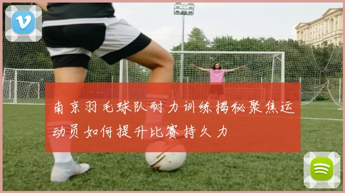 南京羽毛球队耐力训练揭秘聚焦运动员如何提升比赛持久力