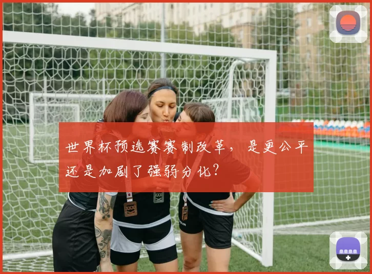 世界杯预选赛赛制改革,是更公平还是加剧了强弱分化?