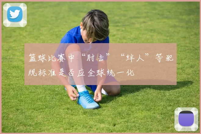 篮球比赛中“肘击”“绊人”等犯规标准是否应全球统一化