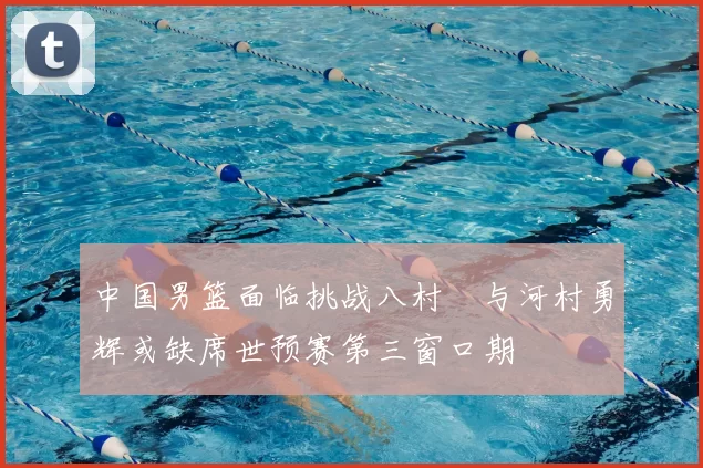 中国男篮面临挑战八村塁与河村勇辉或缺席世预赛第三窗口期