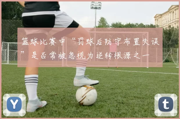 篮球比赛中“罚球后防守布置失误”是否常被忽视为逆转根源之一