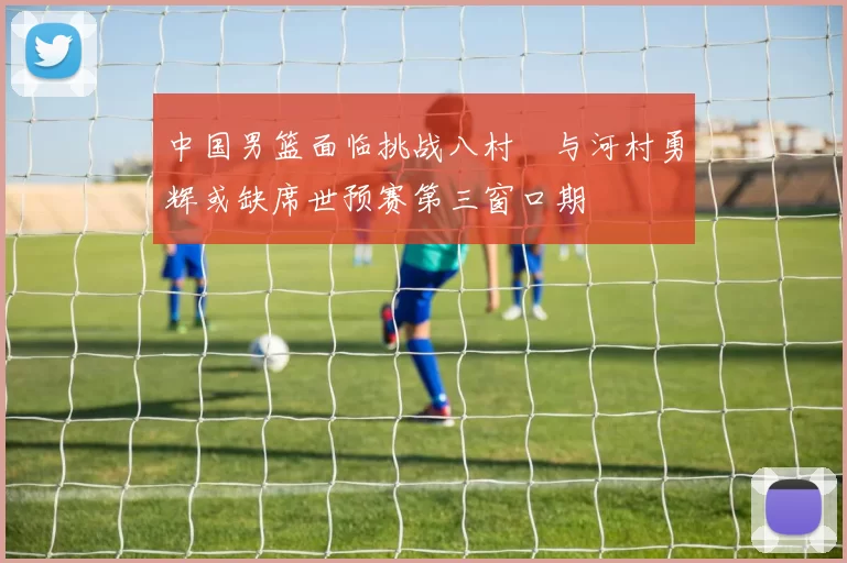中国男篮面临挑战八村塁与河村勇辉或缺席世预赛第三窗口期