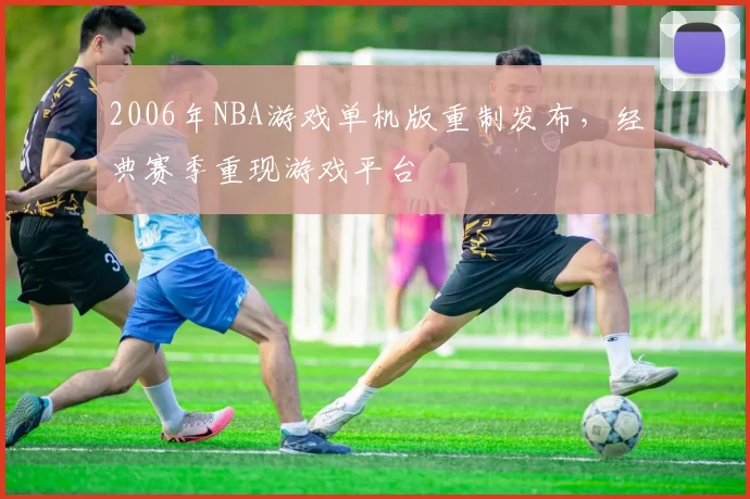 2006年NBA游戏单机版重制发布，经典赛季重现游戏平台