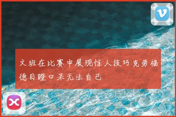 文班在比赛中展现惊人技巧克劳福德目瞪口呆无法自已