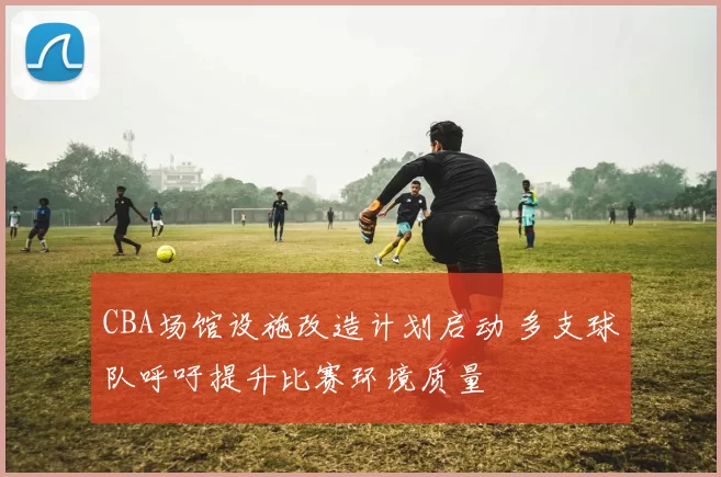 CBA场馆设施改造计划启动 多支球队呼吁提升比赛环境质量