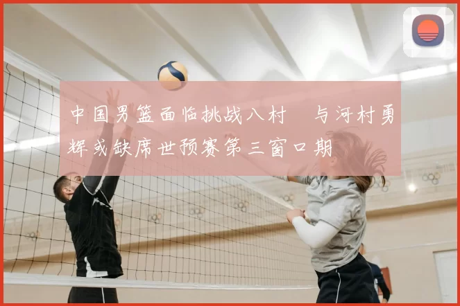 中国男篮面临挑战八村塁与河村勇辉或缺席世预赛第三窗口期