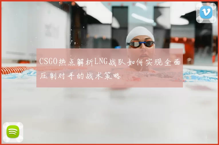 CSGO热点解析LNG战队如何实现全面压制对手的战术策略