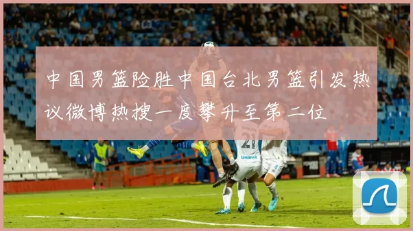 中国男篮险胜中国台北男篮引发热议微博热搜一度攀升至第二位