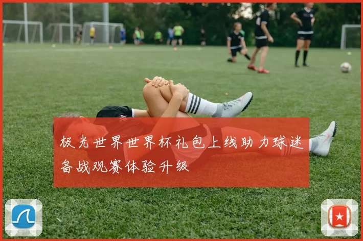 极光世界世界杯礼包上线助力球迷备战观赛体验升级