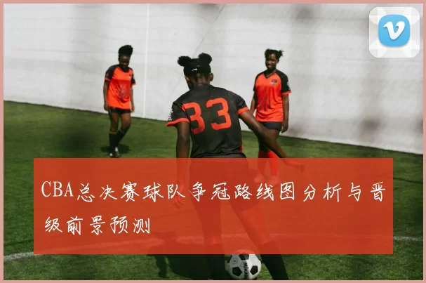 CBA总决赛球队争冠路线图分析与晋级前景预测