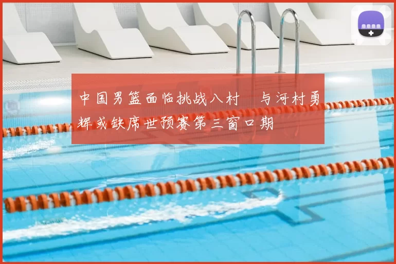 中国男篮面临挑战八村塁与河村勇辉或缺席世预赛第三窗口期