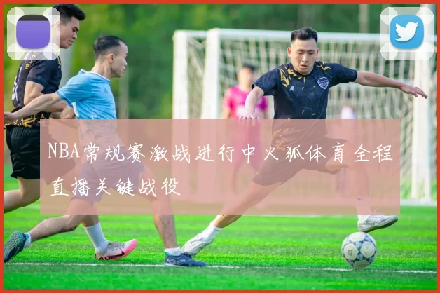 NBA常规赛激战进行中火狐体育全程直播关键战役