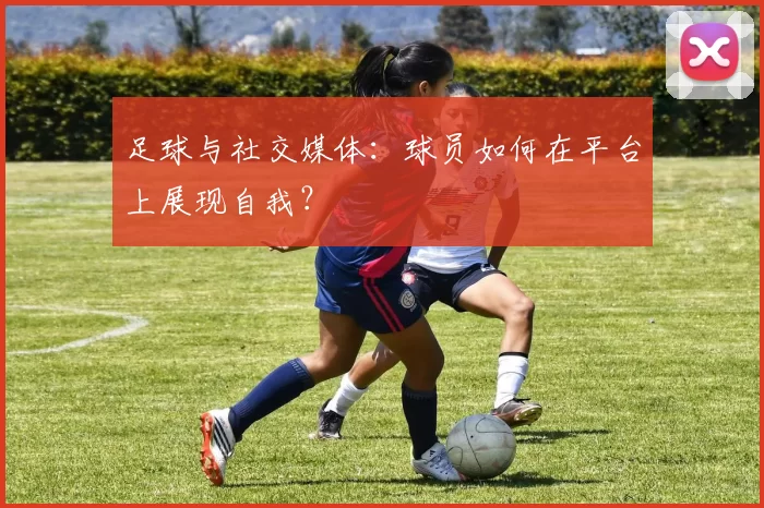 足球与社交媒体:球员如何在平台上展现自我?