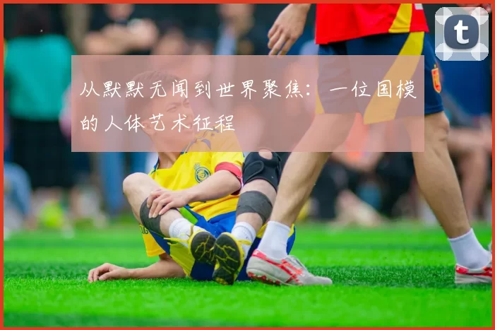 从默默无闻到世界聚焦：一位国模的人体艺术征程