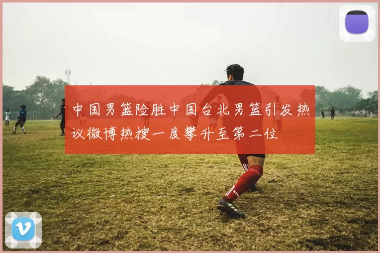 中国男篮险胜中国台北男篮引发热议微博热搜一度攀升至第二位