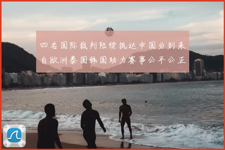 四名国际裁判陆续抵达中国分别来自欧洲泰国韩国助力赛事公平公正