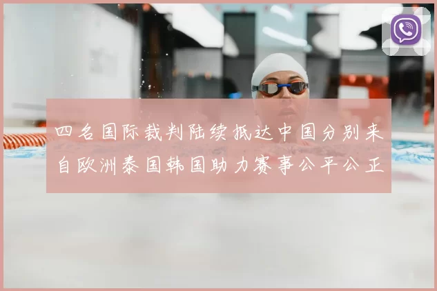 四名国际裁判陆续抵达中国分别来自欧洲泰国韩国助力赛事公平公正