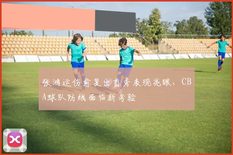 张鸿运伤愈复出首秀表现亮眼，CBA球队防线面临新考验