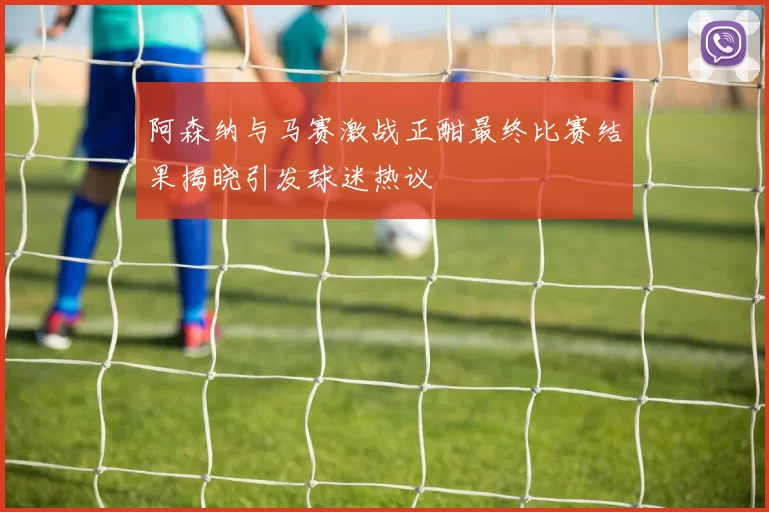 阿森纳与马赛激战正酣最终比赛结果揭晓引发球迷热议