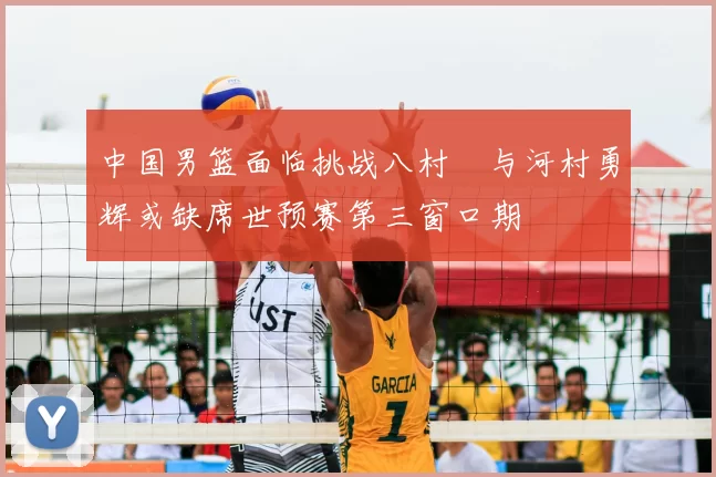 中国男篮面临挑战八村塁与河村勇辉或缺席世预赛第三窗口期