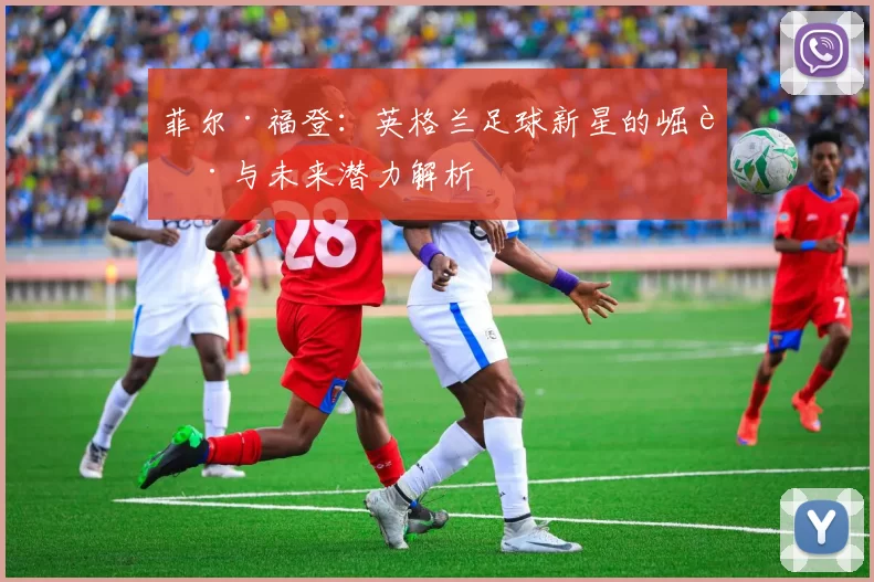 菲尔·福登：英格兰足球新星的崛起与未来潜力解析