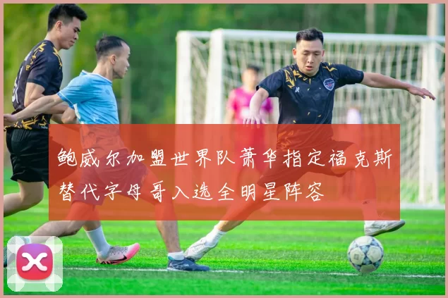 鲍威尔加盟世界队萧华指定福克斯替代字母哥入选全明星阵容
