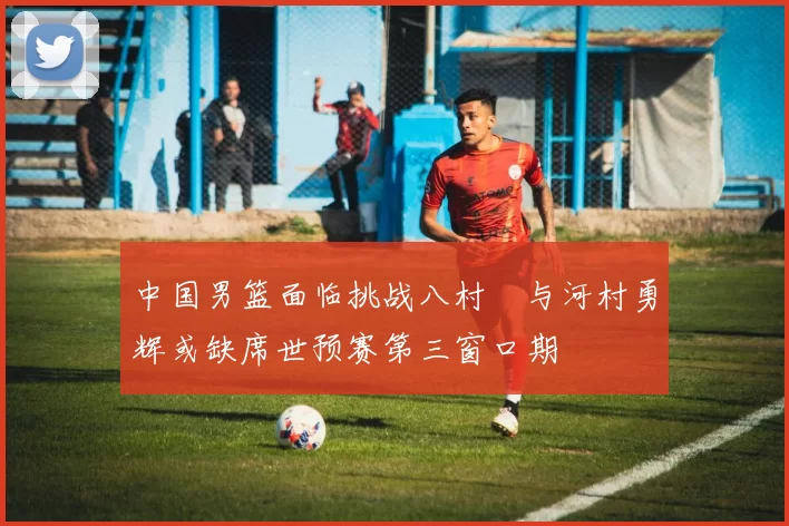 中国男篮面临挑战八村塁与河村勇辉或缺席世预赛第三窗口期