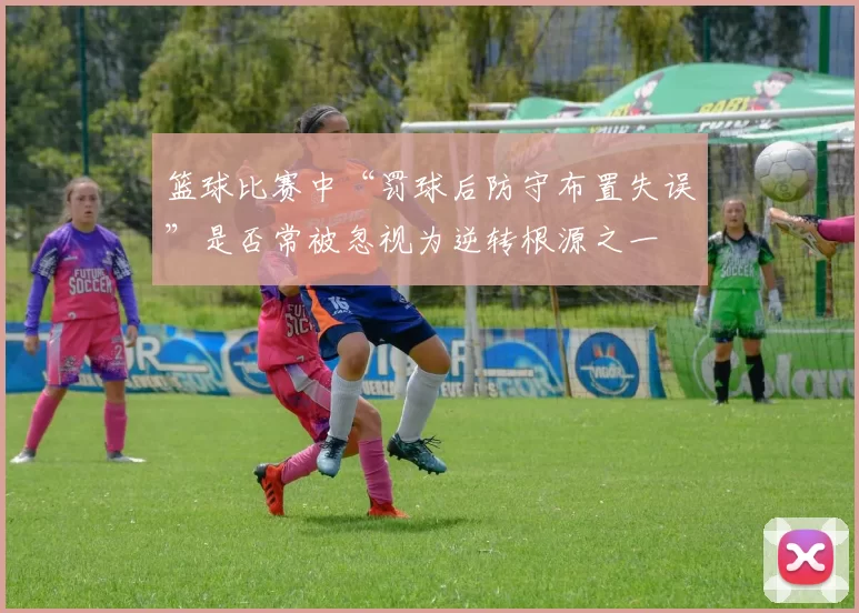 篮球比赛中“罚球后防守布置失误”是否常被忽视为逆转根源之一