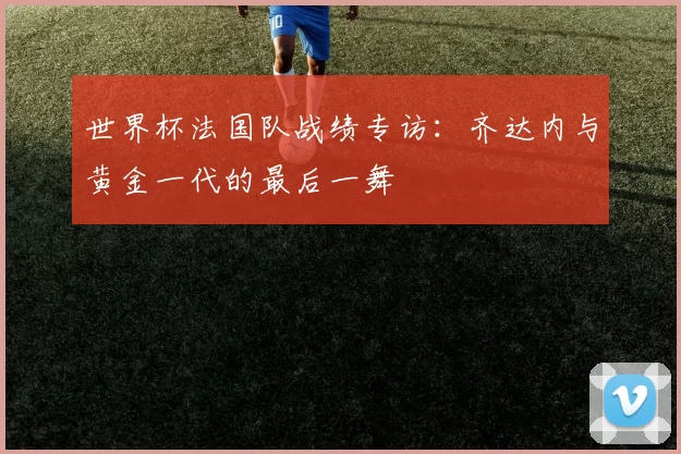 世界杯法国队战绩专访:齐达内与黄金一代的最后一舞