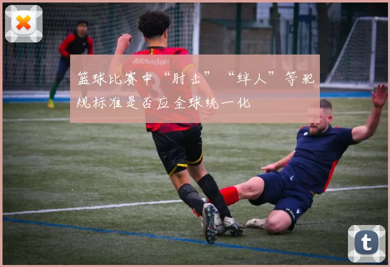 篮球比赛中“肘击”“绊人”等犯规标准是否应全球统一化