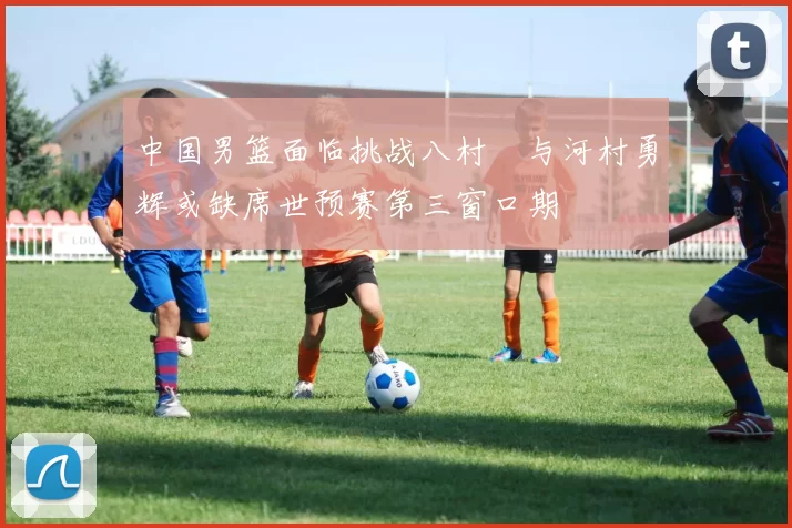中国男篮面临挑战八村塁与河村勇辉或缺席世预赛第三窗口期